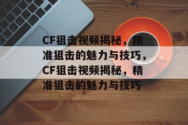 CF狙击视频揭秘，精准狙击的魅力与技巧，CF狙击视频揭秘，精准狙击的魅力与技巧