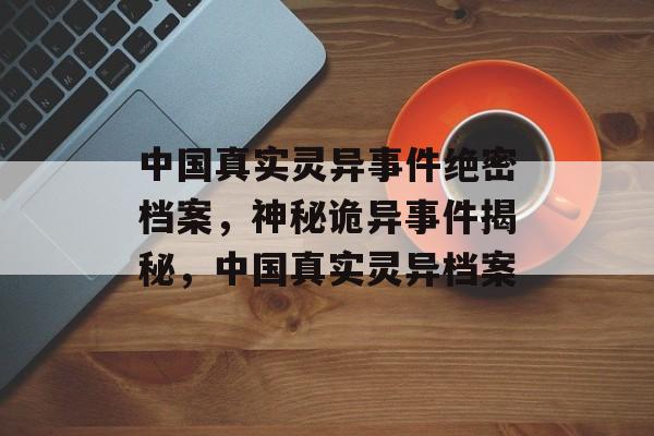中国真实灵异事件绝密档案，神秘诡异事件揭秘，中国真实灵异档案