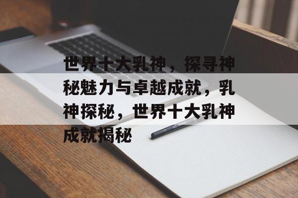 世界十大乳神，探寻神秘魅力与卓越成就，乳神探秘，世界十大乳神成就揭秘