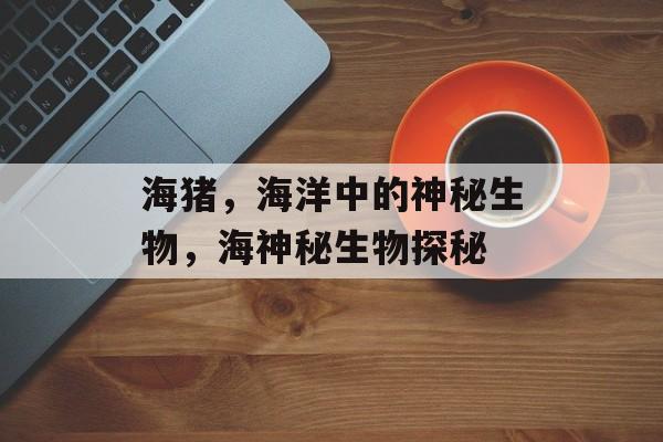 海猪，海洋中的神秘生物，海神秘生物探秘