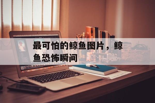 最可怕的鲸鱼图片，鲸鱼恐怖瞬间