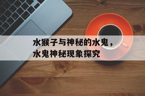 水猴子与神秘的水鬼，水鬼神秘现象探究，水鬼神秘现象揭秘