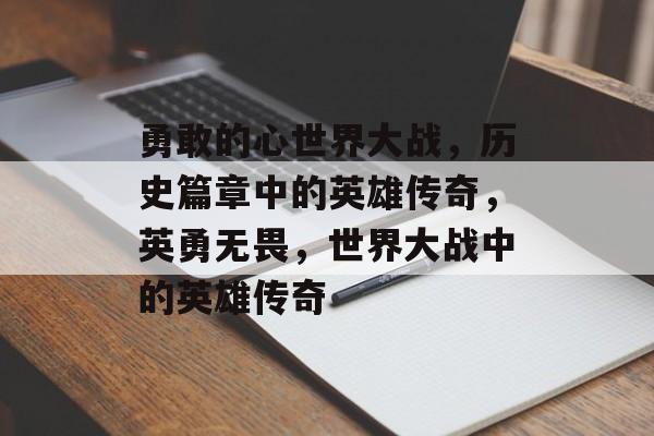勇敢的心世界大战，历史篇章中的英雄传奇，英勇无畏，世界大战中的英雄传奇