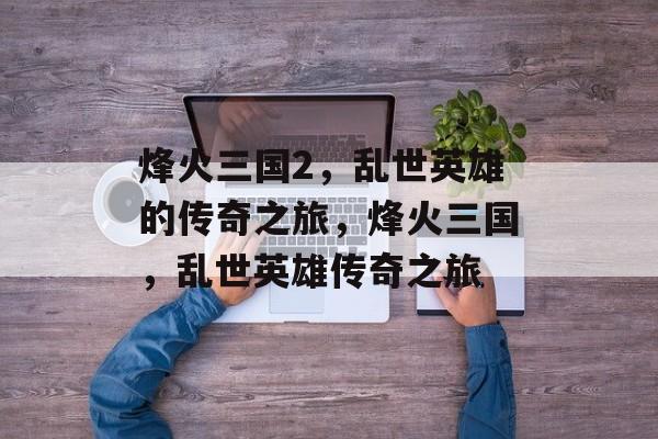 烽火三国2，乱世英雄的传奇之旅，烽火三国，乱世英雄传奇之旅，烽火三国，乱世英雄传奇之旅