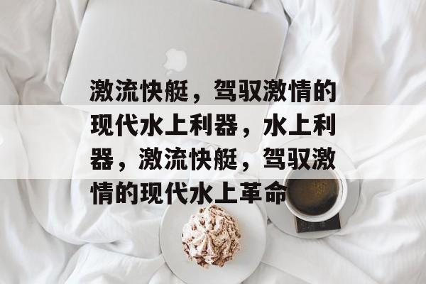 激流快艇，驾驭激情的现代水上利器，水上利器，激流快艇，驾驭激情的现代水上革命