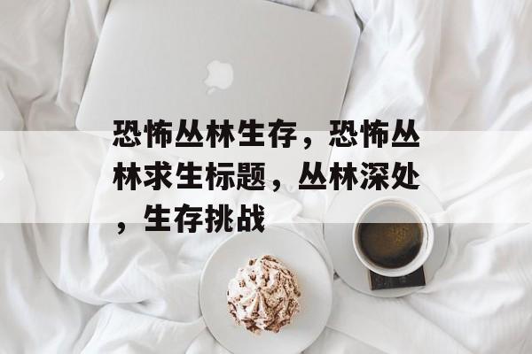 恐怖丛林生存，恐怖丛林求生标题，丛林深处，生存挑战