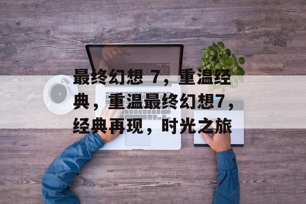 最终幻想 7，重温经典，重温最终幻想7，经典再现，时光之旅