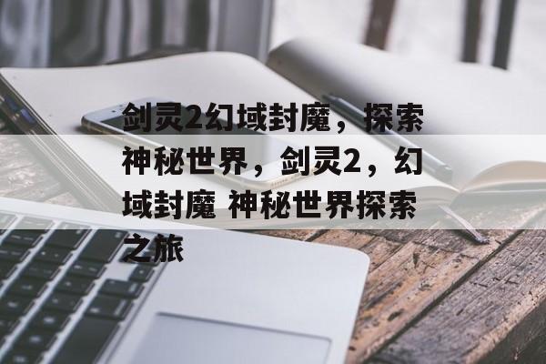 剑灵2幻域封魔，探索神秘世界，剑灵2，幻域封魔 神秘世界探索之旅，剑灵2，幻域封魔 神秘世界探索之旅