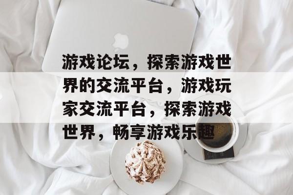 游戏论坛，探索游戏世界的交流平台，游戏玩家交流平台，探索游戏世界，畅享游戏乐趣