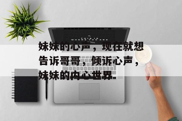 妹妹的心声，现在就想告诉哥哥，倾诉心声，妹妹的内心世界，妹妹的倾诉，内心的秘密与渴望