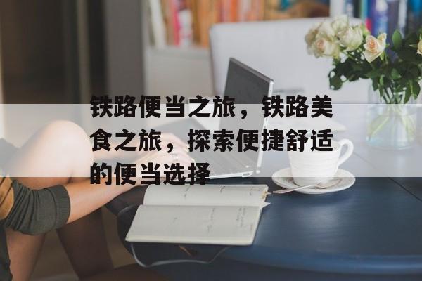 铁路便当之旅，铁路美食之旅，探索便捷舒适的便当选择