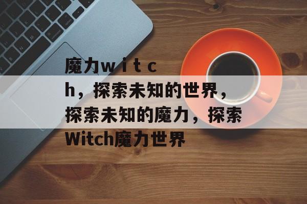 魔力w i t c h，探索未知的世界，探索未知的魔力，探索Witch魔力世界，Witch魔力世界探索之旅