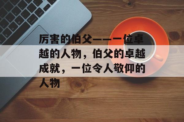 厉害的伯父——一位卓越的人物，伯父的卓越成就，一位令人敬仰的人物，伯父传奇，卓越成就的典范
