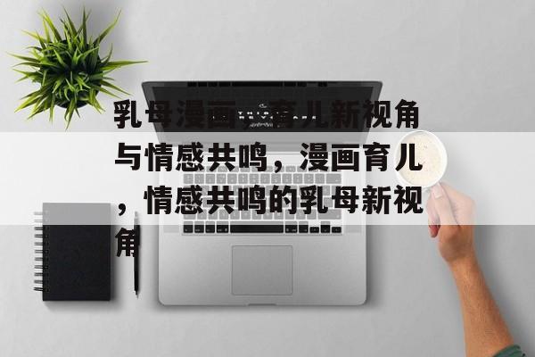 乳母漫画，育儿新视角与情感共鸣，漫画育儿，情感共鸣的乳母新视角