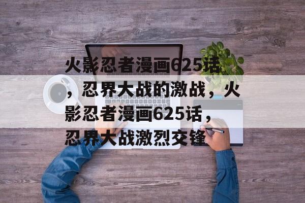 火影忍者漫画625话，忍界大战的激战，火影忍者漫画625话，忍界大战激烈交锋，火影忍者漫画625话，忍界大战激烈交锋