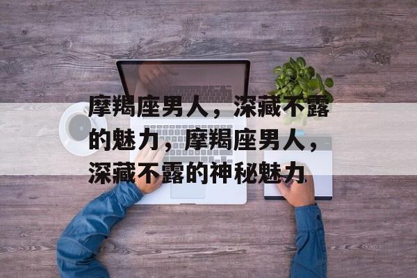 摩羯座男人，深藏不露的魅力，摩羯座男人，深藏不露的神秘魅力