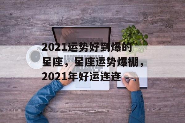 2021运势好到爆的星座，星座运势爆棚，2021年好运连连