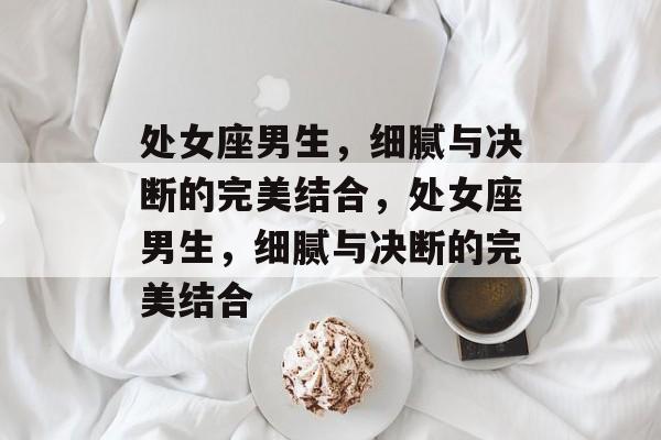 处女座男生，细腻与决断的完美结合，处女座男生，细腻与决断的完美结合