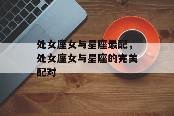 处女座女与星座最配，处女座女与星座的完美配对，处女座女与星座的完美配对