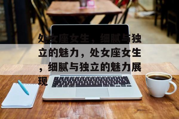 处女座女生，细腻与独立的魅力，处女座女生，细腻与独立的魅力展现