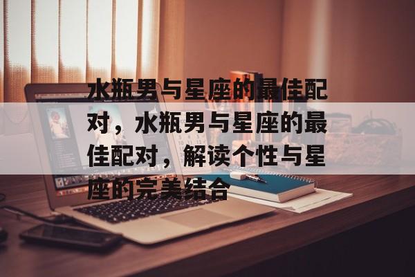 水瓶男与星座的最佳配对，水瓶男与星座的最佳配对，解读个性与星座的完美结合，水瓶男与星座的最佳配对，解读个性与星座的完美结合