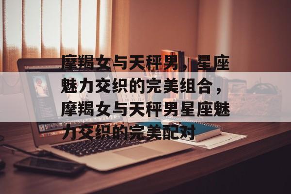摩羯女与天秤男，星座魅力交织的完美组合，摩羯女与天秤男星座魅力交织的完美配对，摩羯女与天秤男星座魅力交织的完美配对，星座配对解析