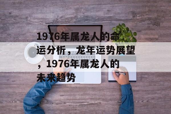 1976年属龙人的命运分析，龙年运势展望，1976年属龙人的未来趋势，龙年运势展望，属龙人未来趋势分析