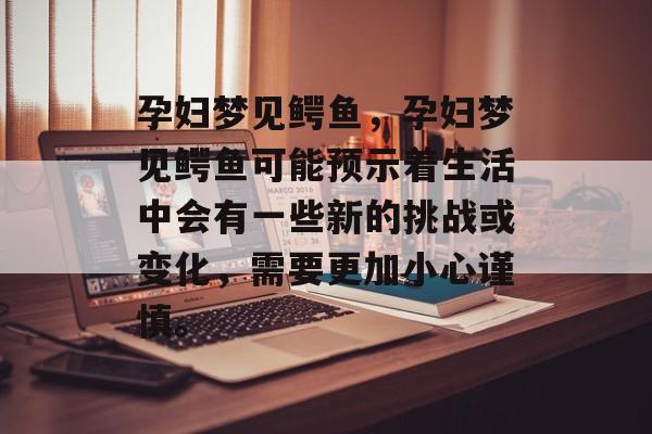 孕妇梦见鳄鱼，孕妇梦见鳄鱼可能预示着生活中会有一些新的挑战或变化，需要更加小心谨慎。，孕妇梦见鳄鱼，预示生活新机遇与挑战