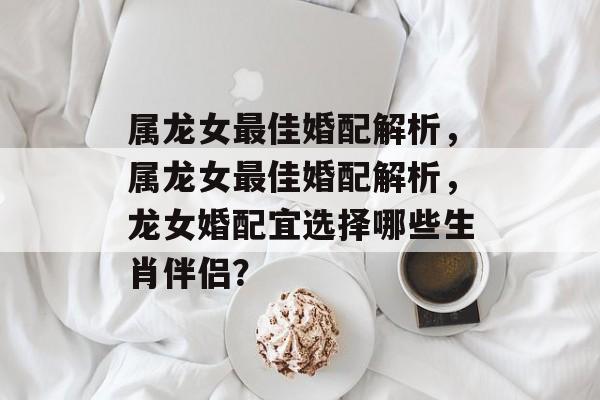 属龙女最佳婚配解析，属龙女最佳婚配解析，龙女婚配宜选择哪些生肖伴侣？