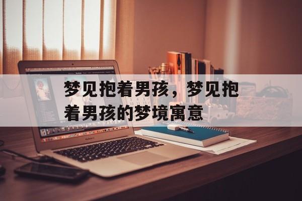 梦见抱着男孩，梦见抱着男孩的梦境寓意，梦见男孩象征着好运和希望