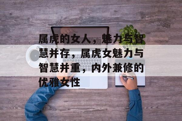 属虎的女人，魅力与智慧并存，属虎女魅力与智慧并重，内外兼修的优雅女性