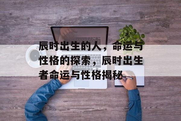 辰时出生的人，命运与性格的探索，辰时出生者命运与性格揭秘