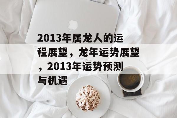 2013年属龙人的运程展望，龙年运势展望，2013年运势预测与机遇，龙年运势展望，机遇与挑战并存