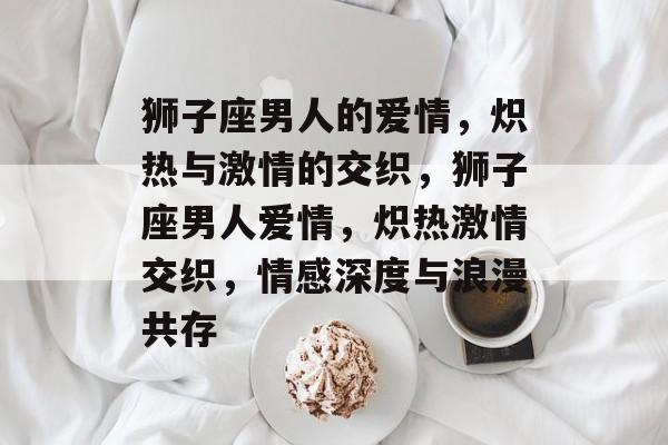 狮子座男人的爱情，炽热与激情的交织，狮子座男人爱情，炽热激情交织，情感深度与浪漫共存