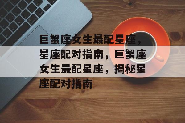 巨蟹座女生最配星座，星座配对指南，巨蟹座女生最配星座，揭秘星座配对指南