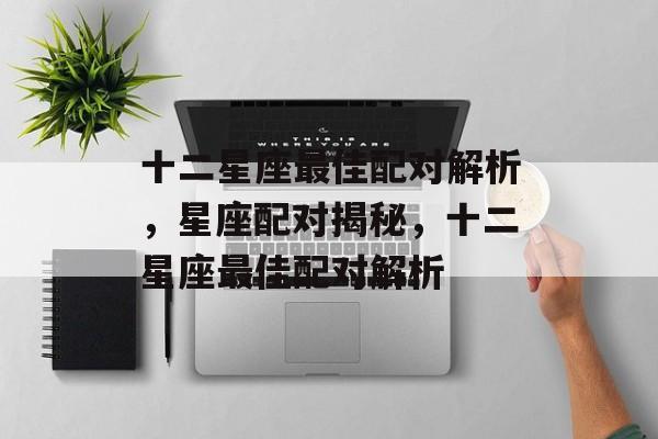 十二星座最佳配对解析，星座配对揭秘，十二星座最佳配对解析