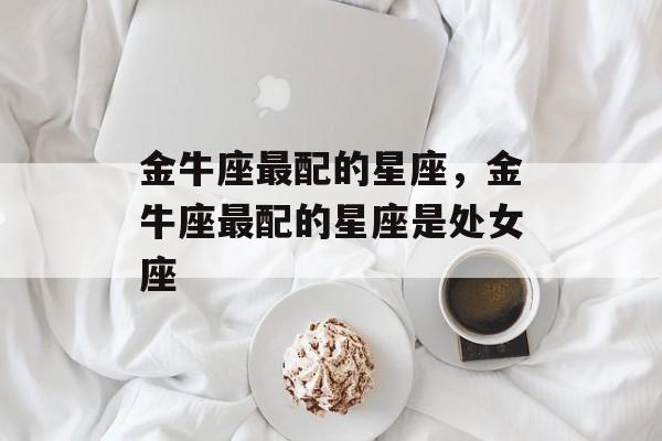 金牛座最配的星座，金牛座最配的星座是处女座，金牛座最配星座，处女座