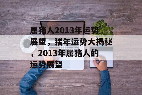 属猪人2013年运势展望，猪年运势大揭秘，2013年属猪人的运势展望，猪年运势大揭秘，属猪人2013年运势展望