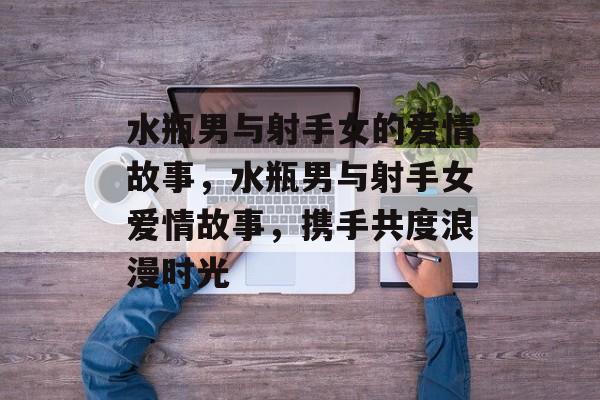水瓶男与射手女的爱情故事，水瓶男与射手女爱情故事，携手共度浪漫时光，水瓶男与射手女浪漫邂逅，携手共度爱情故事