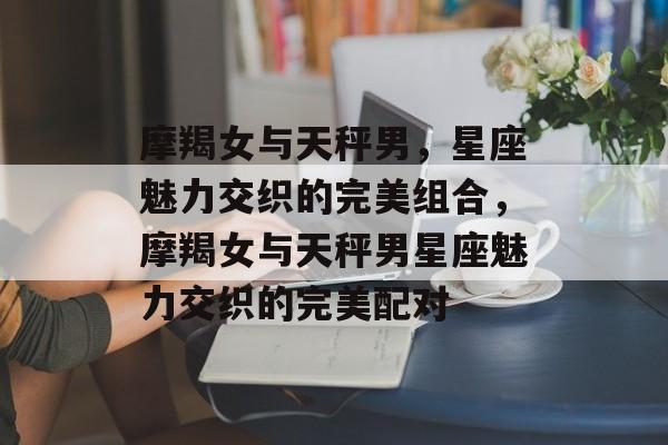 摩羯女与天秤男，星座魅力交织的完美组合，摩羯女与天秤男星座魅力交织的完美配对