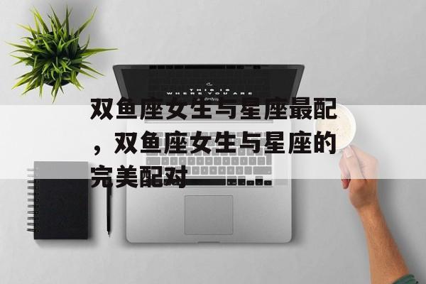 双鱼座女生与星座最配，双鱼座女生与星座的完美配对，双鱼座女生与星座的完美配对，星座与她们的独特魅力