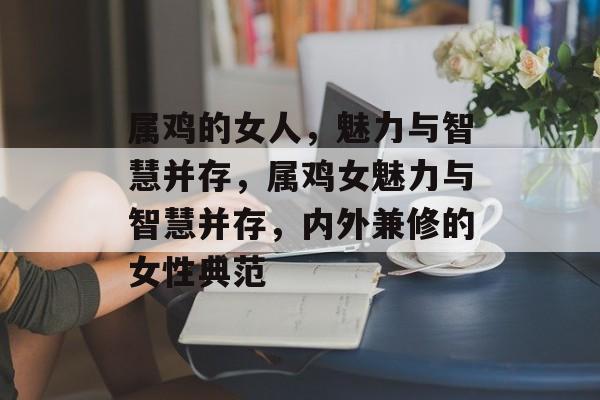 属鸡的女人，魅力与智慧并存，属鸡女魅力与智慧并存，内外兼修的女性典范，属鸡女魅力与智慧并存，内外兼修的女性典范