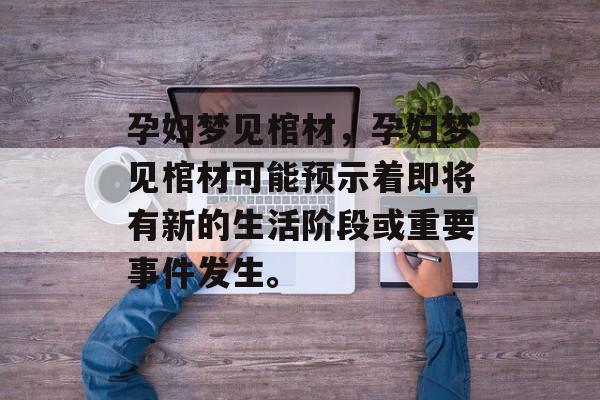 孕妇梦见棺材，孕妇梦见棺材可能预示着即将有新的生活阶段或重要事件发生。