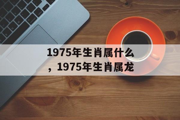 1975年生肖属什么，1975年生肖属龙，1975年生肖属龙，以上内容仅供参考，如需更多信息，建议访问相关论坛或咨询专业命理师。
