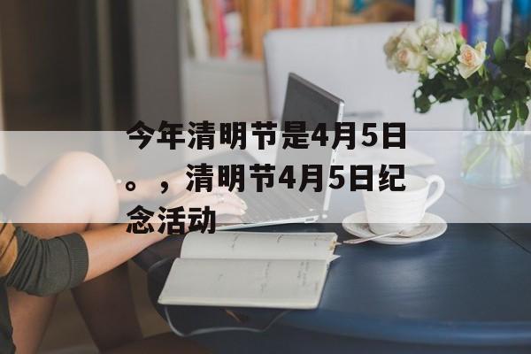 今年清明节是4月5日。，清明节4月5日纪念活动，清明节纪念活动
