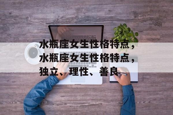 水瓶座女生性格特点，水瓶座女生性格特点，独立、理性、善良，水瓶座女生，独立、理性、善良的个性特点