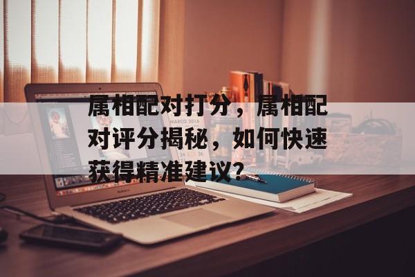 属相配对打分，属相配对评分揭秘，如何快速获得精准建议？，揭秘属相配对评分，快速获取精准建议的秘诀
