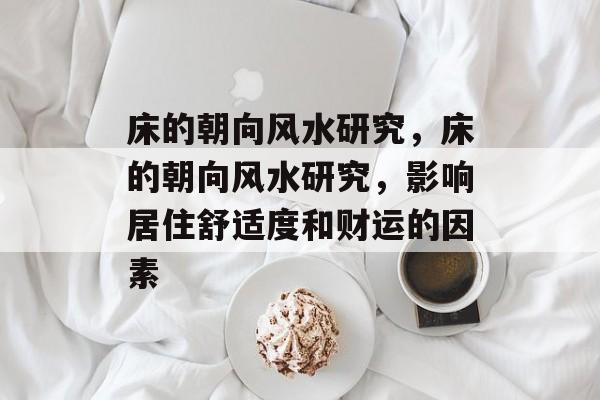 床的朝向风水研究，床的朝向风水研究，影响居住舒适度和财运的因素，床的朝向风水研究，影响居住舒适度和财运的因素