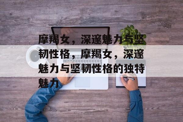 摩羯女，深邃魅力与坚韧性格，摩羯女，深邃魅力与坚韧性格的独特魅力