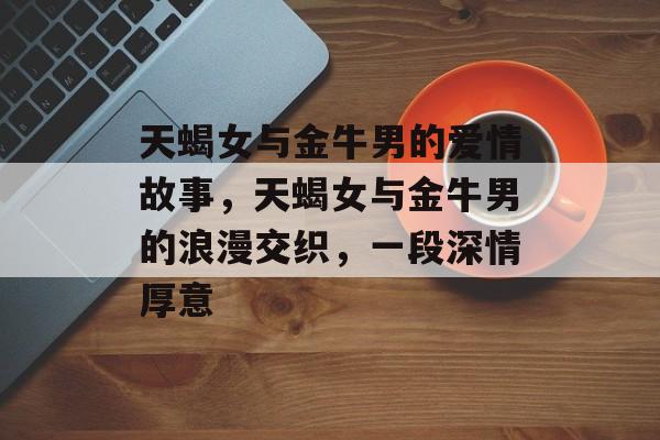 天蝎女与金牛男的爱情故事，天蝎女与金牛男的浪漫交织，一段深情厚意，天蝎女与金牛男，浪漫交织的深情厚意